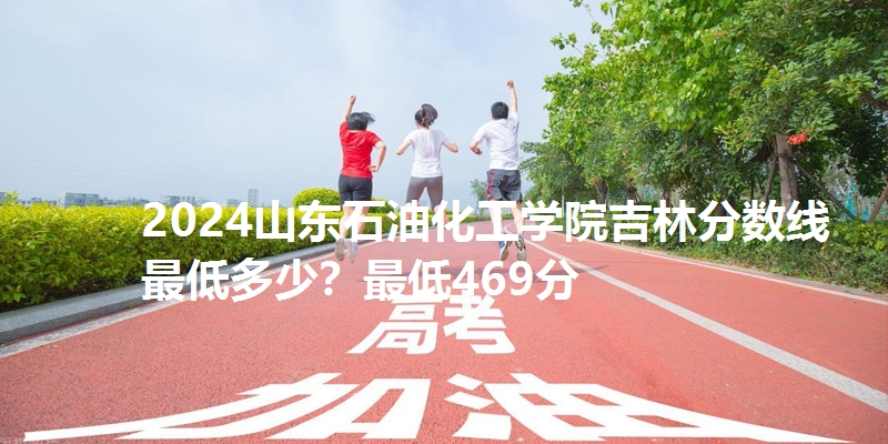 2024山东石油化工学院吉林分数线最低多少？最低469分