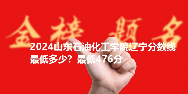 2024山东石油化工学院辽宁分数线最低多少？最低476分