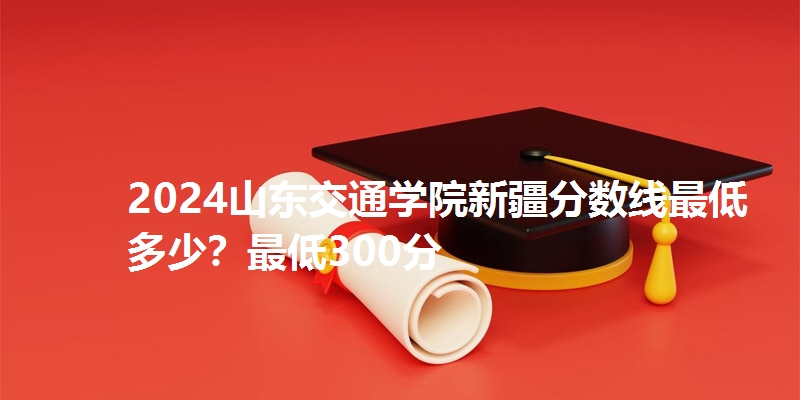 2024山东交通学院新疆分数线最低多少？最低300分
