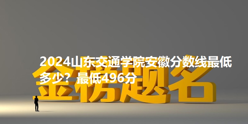 2024山东交通学院安徽分数线最低多少？最低496分