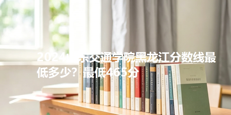 2024山东交通学院黑龙江分数线最低多少？最低465分
