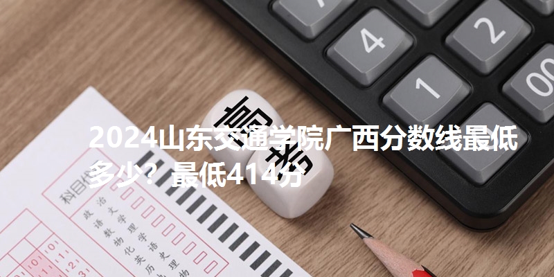 2024山东交通学院广西分数线最低多少？最低414分