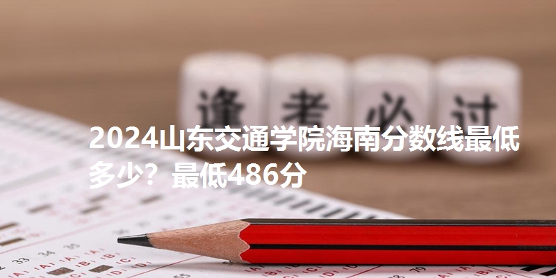 2024山东交通学院海南分数线最低多少？最低486分