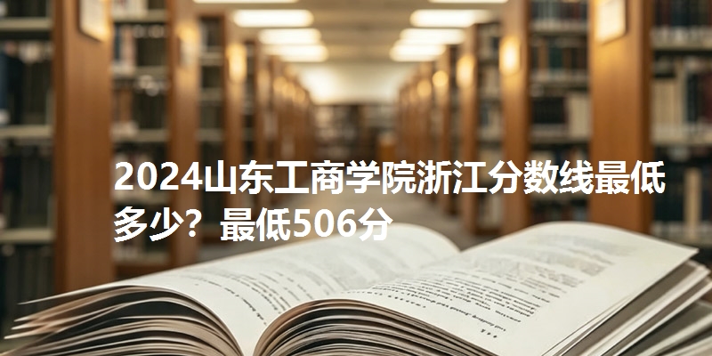 2024山东工商学院浙江分数线最低多少？最低506分