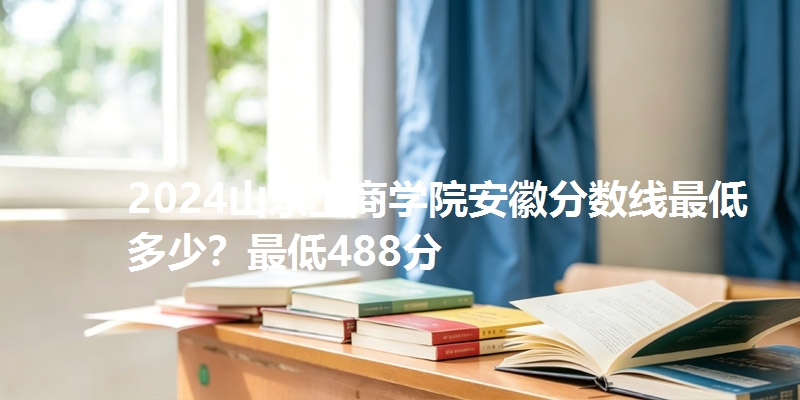 2024山东工商学院安徽分数线最低多少？最低488分