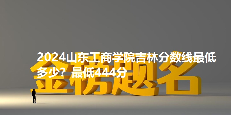 2024山东工商学院吉林分数线最低多少？最低444分