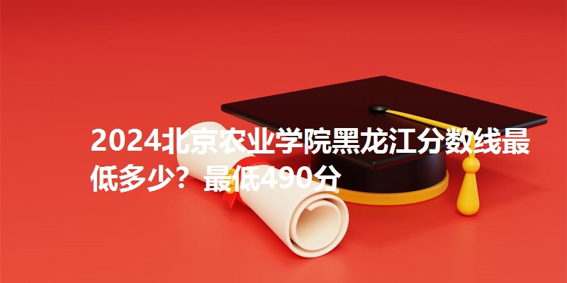 2024北京农业学院黑龙江分数线最低多少？最低490分