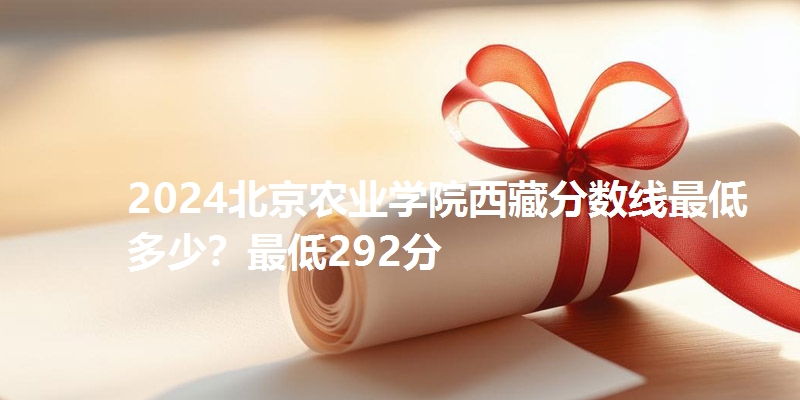 2024北京农业学院西藏分数线最低多少？最低292分