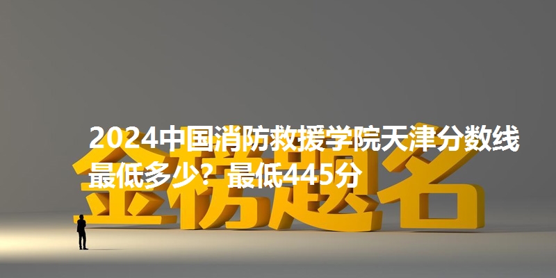 2024中国消防救援学院天津分数线最低多少？最低445分