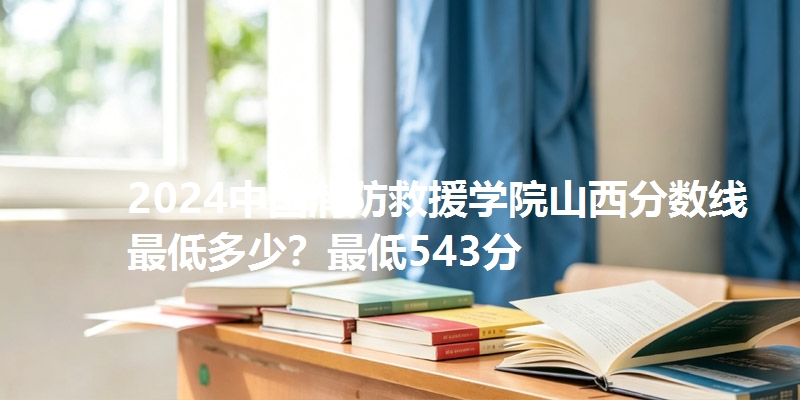 2024中国消防救援学院山西分数线最低多少？最低543分