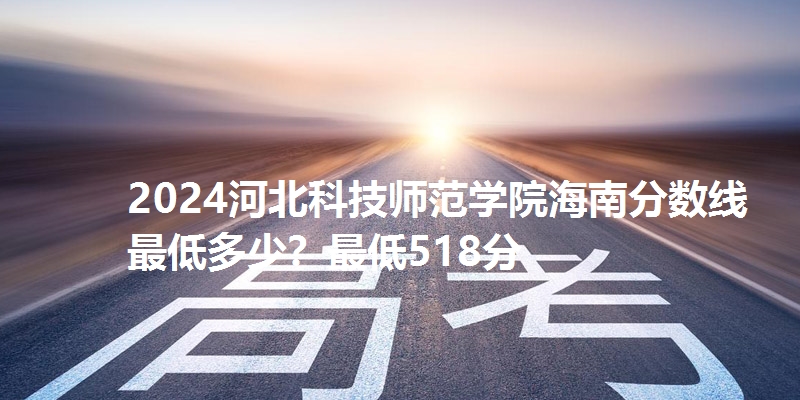 2024河北科技师范学院海南分数线最低多少？最低518分