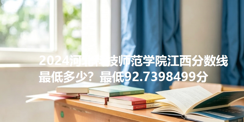 2024河北科技师范学院江西分数线最低多少？最低92.7398499分