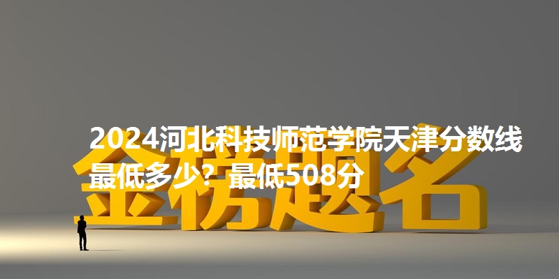 2024河北科技师范学院天津分数线最低多少？最低508分