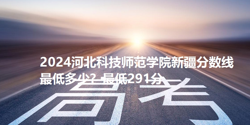 2024河北科技师范学院新疆分数线最低多少？最低291分