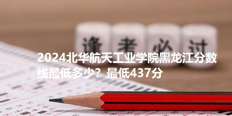 2024北华航天工业学院黑龙江分数线最低多少？最低437分