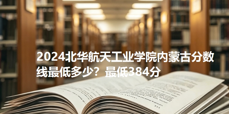 2024北华航天工业学院内蒙古分数线最低多少？最低384分