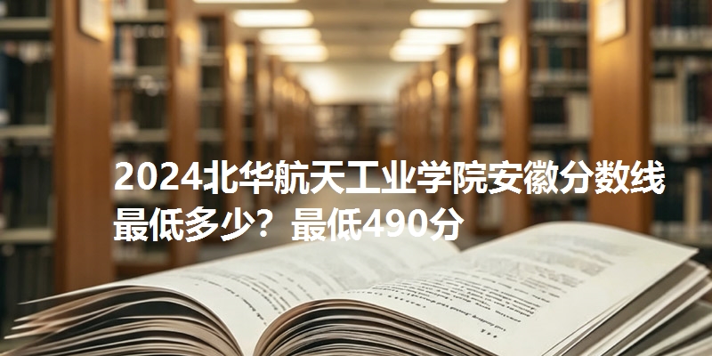 2024北华航天工业学院安徽分数线最低多少？最低490分