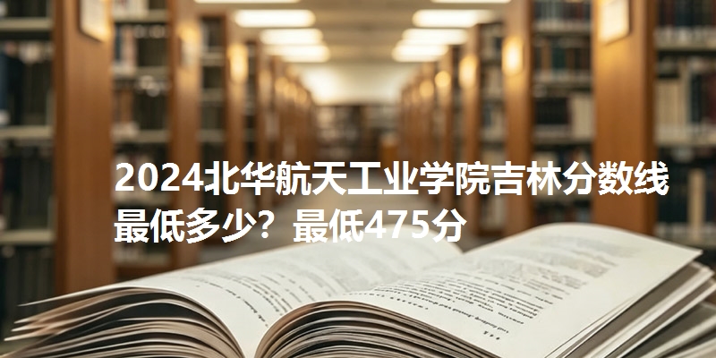 2024北华航天工业学院吉林分数线最低多少？最低475分