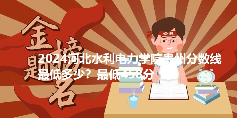 2024河北水利电力学院贵州分数线最低多少？最低458分