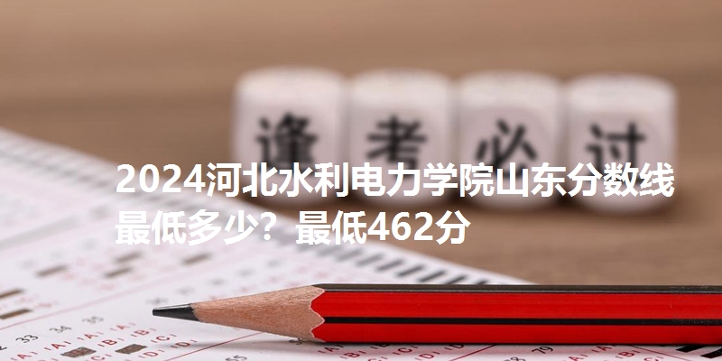 2024河北水利电力学院山东分数线最低多少？最低462分