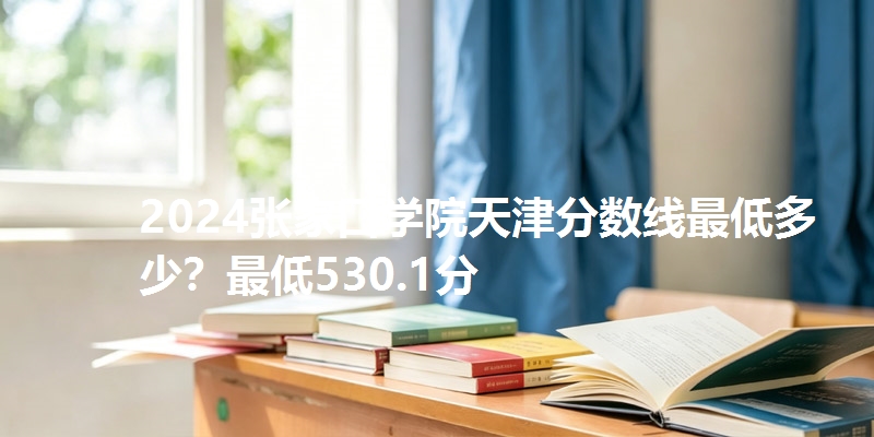 2024张家口学院天津分数线最低多少？最低530.1分