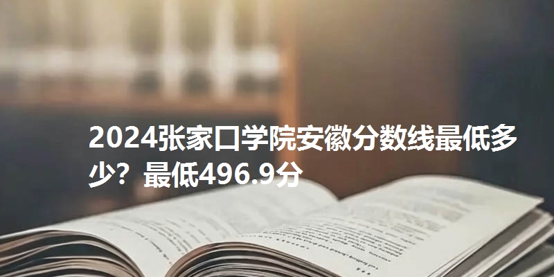 2024张家口学院安徽分数线最低多少？最低496.9分
