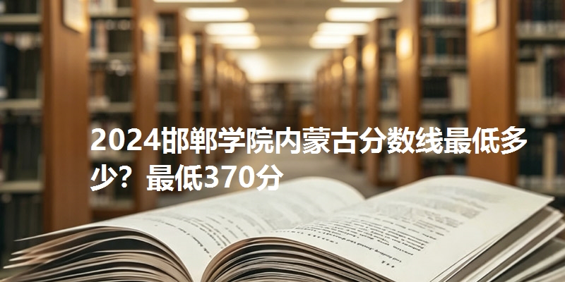 2024邯郸学院内蒙古分数线最低多少？最低370分