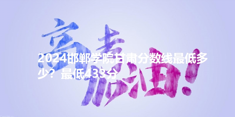 2024邯郸学院甘肃分数线最低多少？最低433分