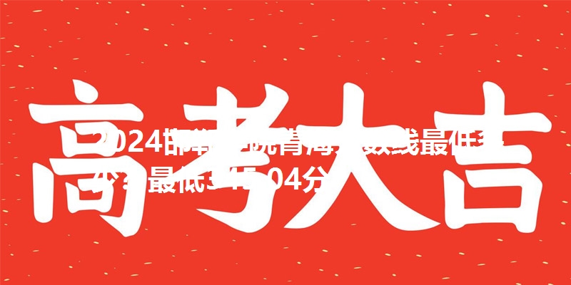 2024邯郸学院青海分数线最低多少？最低345.04分