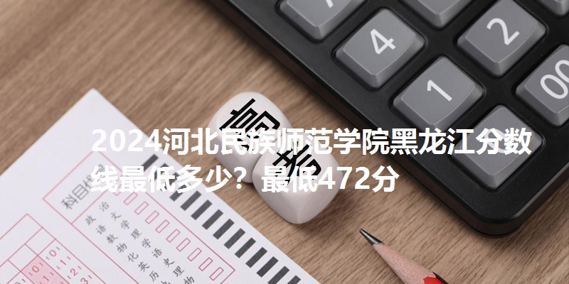 2024河北民族师范学院黑龙江分数线最低多少？最低472分
