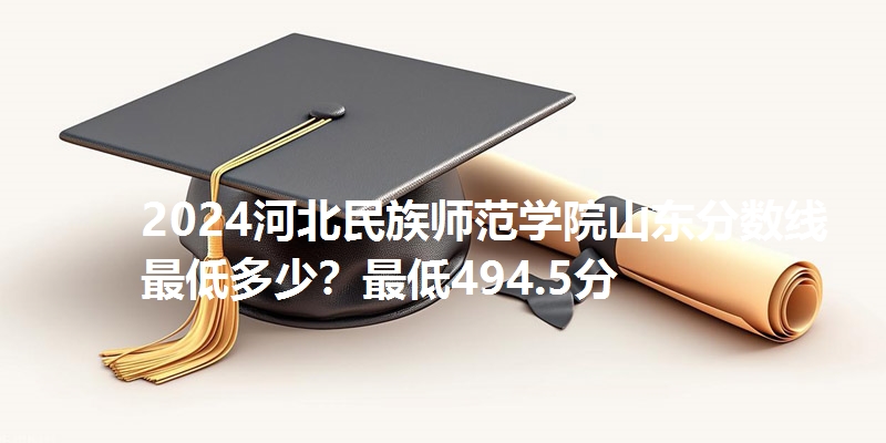 2024河北民族师范学院山东分数线最低多少？最低494.5分