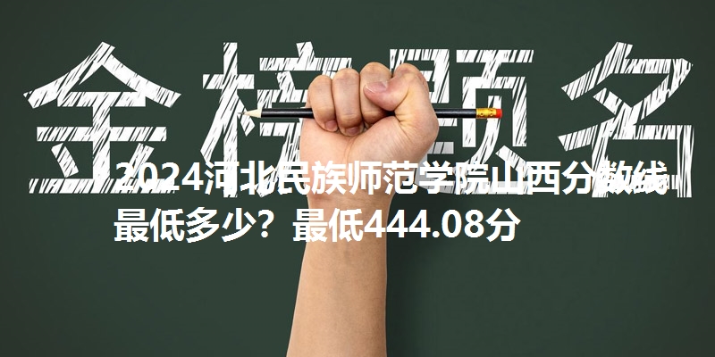 2024河北民族师范学院山西分数线最低多少？最低444.08分
