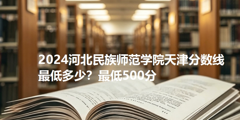 2024河北民族师范学院天津分数线最低多少？最低500分