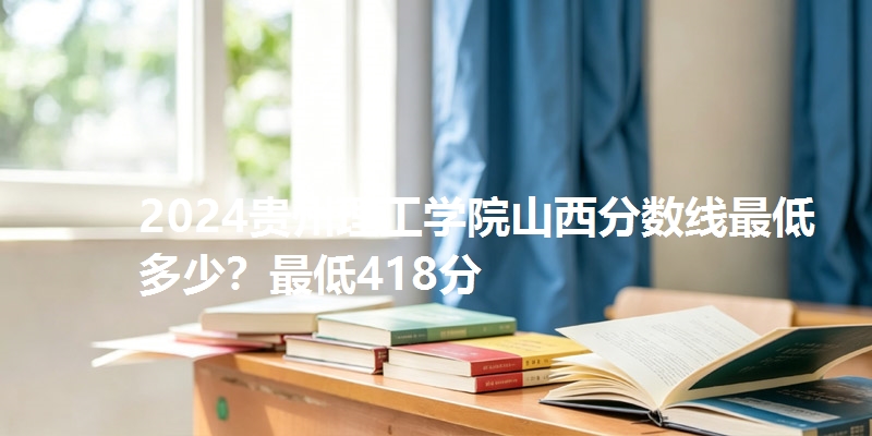 2024贵州理工学院山西分数线最低多少？最低418分