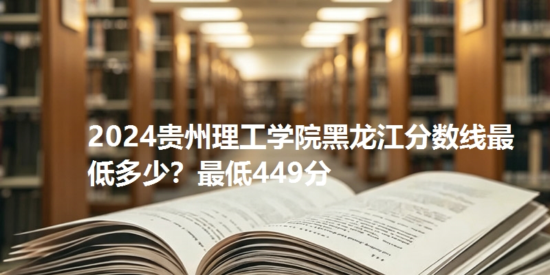 2024贵州理工学院黑龙江分数线最低多少？最低449分