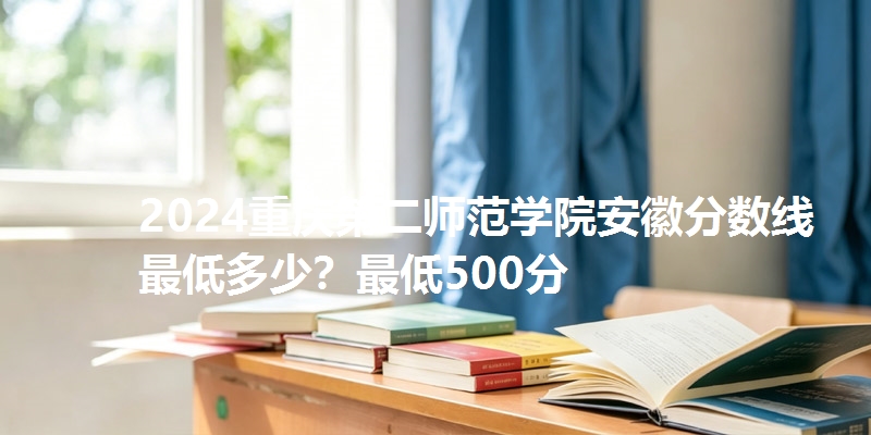 2024重庆第二师范学院安徽分数线最低多少？最低500分