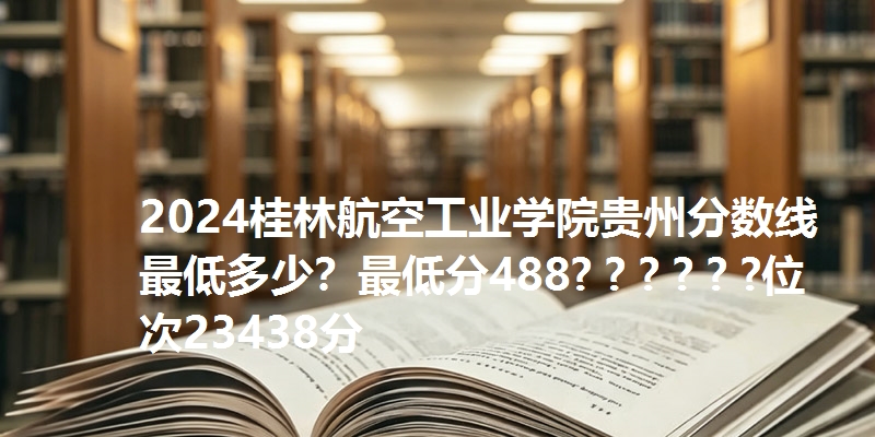 2024桂林航空工业学院贵州分数线最低多少？最低分488? ? ? ? ? ?位次23438分
