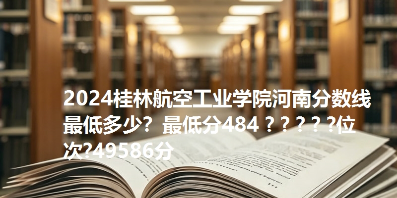 2024桂林航空工业学院河南分数线最低多少?最低分484 ? ? ? ? ?位次?49586分