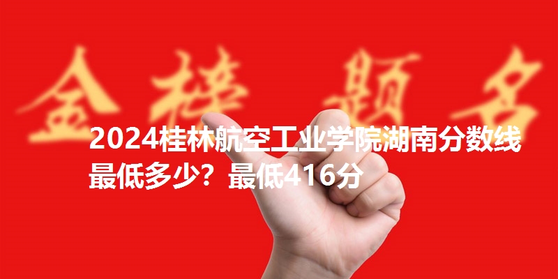 2024桂林航空工业学院湖南分数线最低多少？最低416分