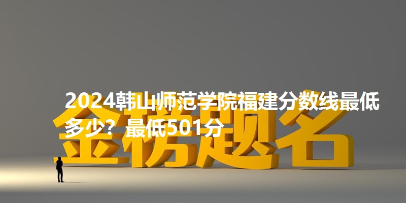 2024韩山师范学院福建分数线最低多少？最低501分