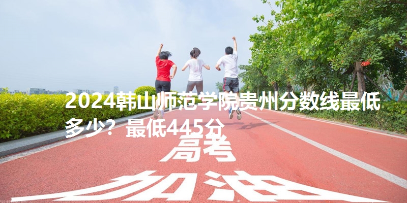 2024韩山师范学院贵州分数线最低多少？最低445分