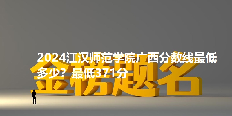 2024江汉师范学院广西分数线最低多少？最低371分