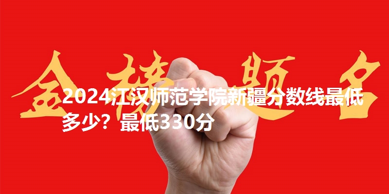 2024江汉师范学院新疆分数线最低多少？最低330分