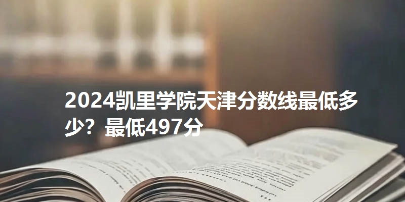 2024凯里学院天津分数线最低多少？最低497分