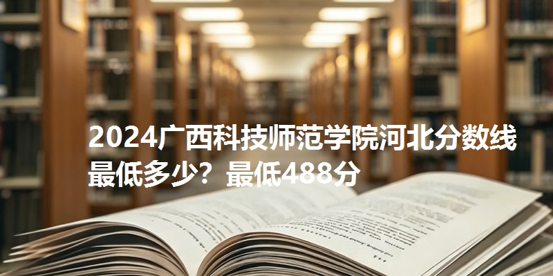 2024广西科技师范学院河北分数线最低多少？最低488分