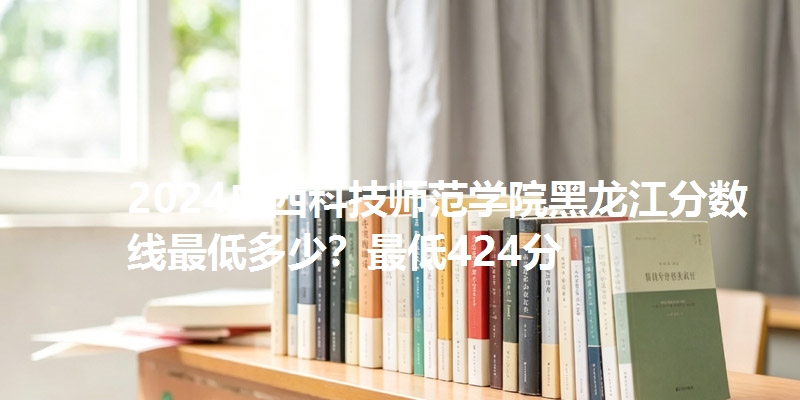 2024广西科技师范学院黑龙江分数线最低多少？最低424分