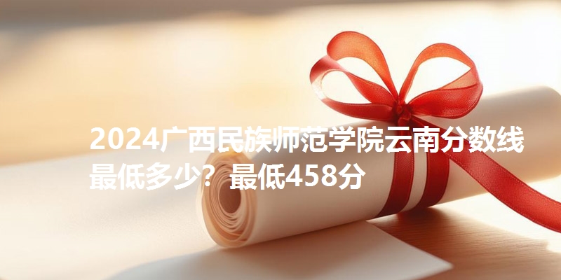 2024广西民族师范学院云南分数线最低多少？最低458分
