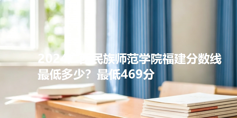 2024广西民族师范学院福建分数线最低多少？最低469分