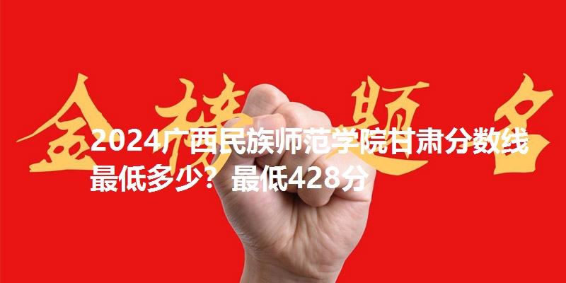 2024广西民族师范学院甘肃分数线最低多少？最低428分