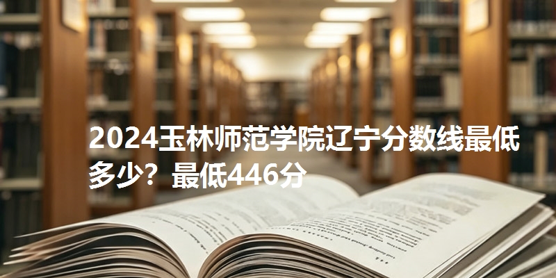 2024玉林师范学院辽宁分数线最低多少？最低446分